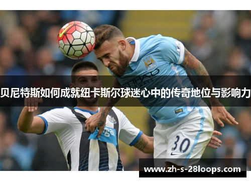 贝尼特斯如何成就纽卡斯尔球迷心中的传奇地位与影响力