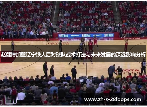 赵健博加盟辽宁铁人后对球队战术打法与未来发展的深远影响分析