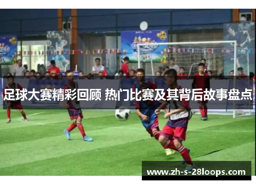 足球大赛精彩回顾 热门比赛及其背后故事盘点