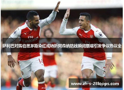 萨利巴对阵伯恩茅斯染红成转折阿森纳防线瞬间崩塌引发争议热议全