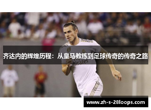 齐达内的辉煌历程：从皇马教练到足球传奇的传奇之路